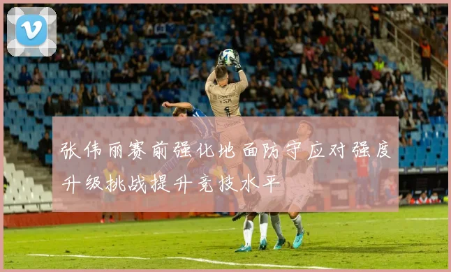 张伟丽赛前强化地面防守应对强度升级挑战提升竞技水平