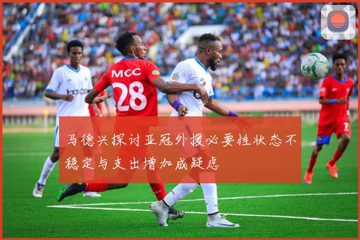 马德兴探讨亚冠外援必要性状态不稳定与支出增加成疑虑