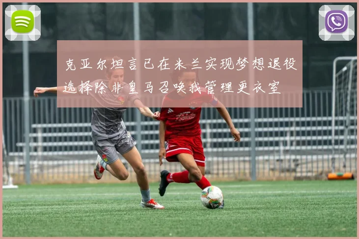 克亚尔坦言已在米兰实现梦想退役选择除非皇马召唤我管理更衣室