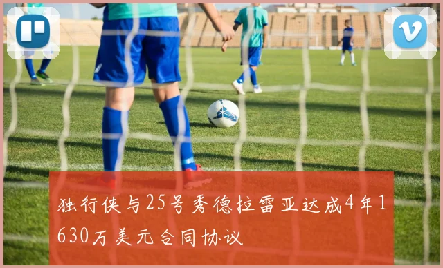 独行侠与25号秀德拉雷亚达成4年1630万美元合同协议