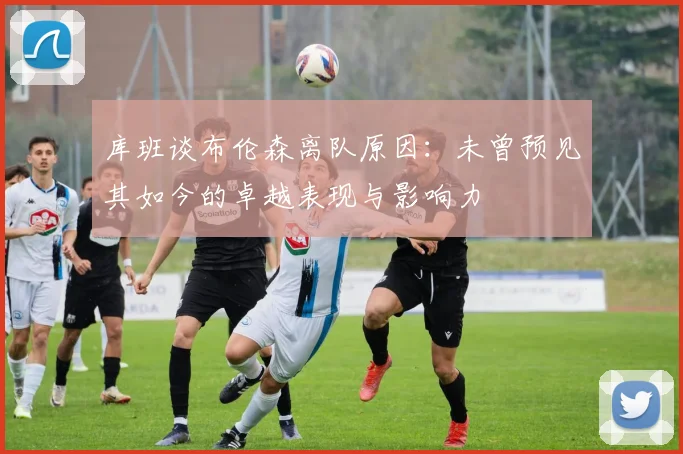 库班谈布伦森离队原因：未曾预见其如今的卓越表现与影响力