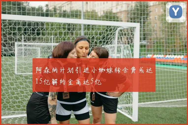 阿森纳计划引进小蜘蛛转会费或达15亿解约金高达5亿