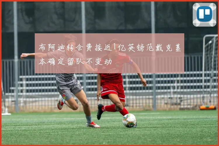 布阿迪转会费接近1亿英镑范戴克基本确定留队不变动