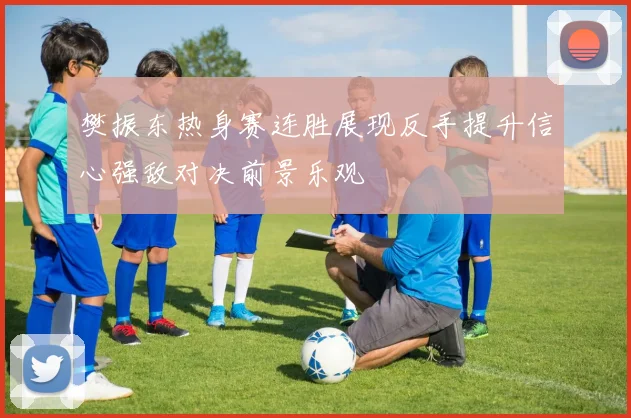 樊振东热身赛连胜展现反手提升信心强敌对决前景乐观