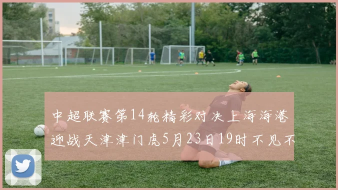 中超联赛第14轮精彩对决上海海港迎战天津津门虎5月23日19时不见不散
