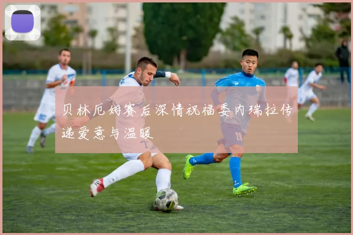 贝林厄姆赛后深情祝福委内瑞拉传递爱意与温暖