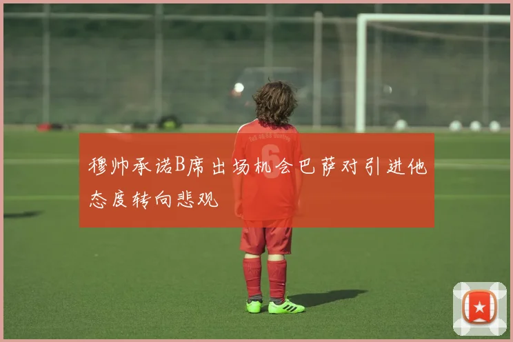 穆帅承诺B席出场机会巴萨对引进他态度转向悲观