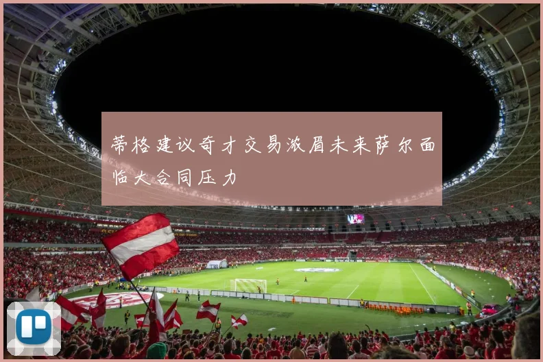 蒂格建议奇才交易浓眉未来萨尔面临大合同压力