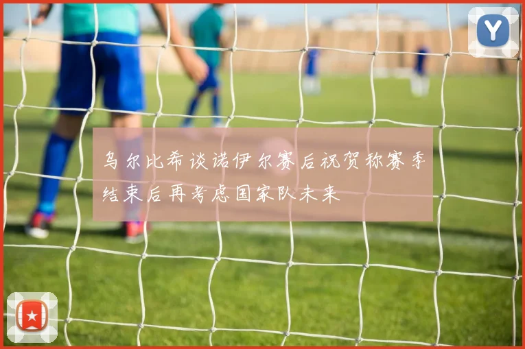 乌尔比希谈诺伊尔赛后祝贺称赛季结束后再考虑国家队未来