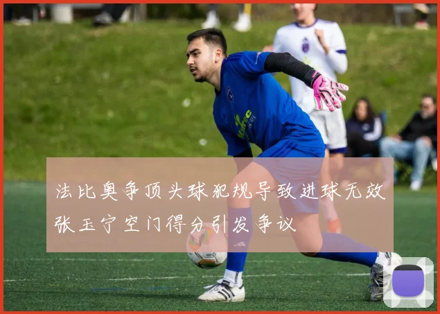 法比奥争顶头球犯规导致进球无效张玉宁空门得分引发争议