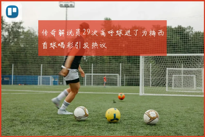 传奇解说员29次高呼球进了为梅西首球喝彩引发热议