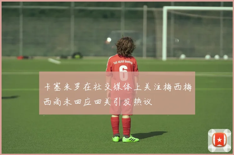 卡塞米罗在社交媒体上关注梅西梅西尚未回应回关引发热议