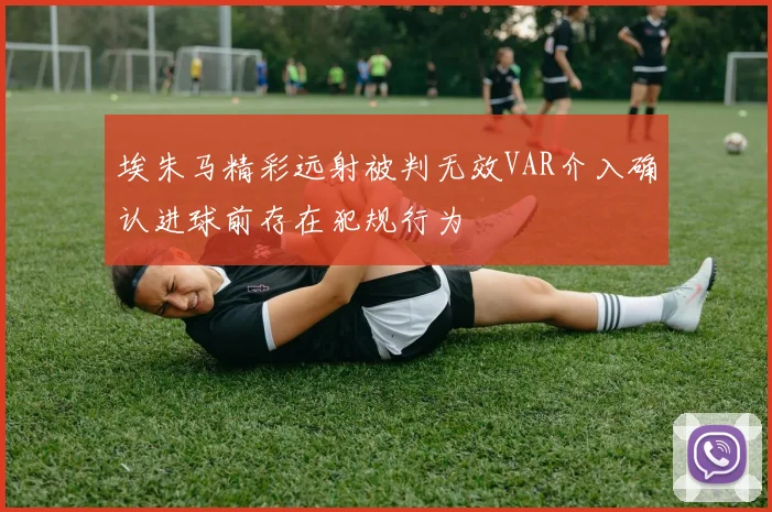 埃朱马精彩远射被判无效VAR介入确认进球前存在犯规行为