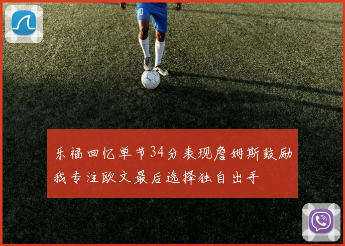 乐福回忆单节34分表现詹姆斯鼓励我专注欧文最后选择独自出手