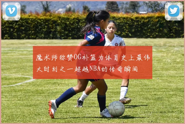 魔术师称赞OG补篮为体育史上最伟大时刻之一超越NBA的传奇瞬间