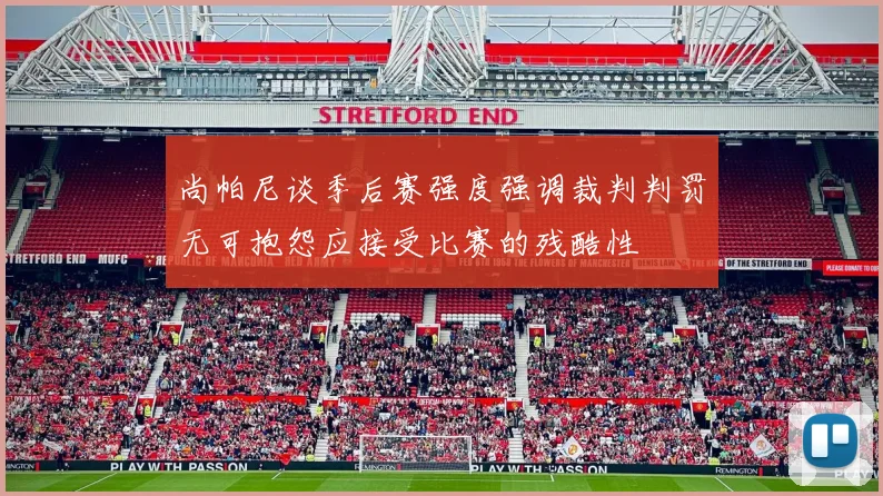尚帕尼谈季后赛强度强调裁判判罚无可抱怨应接受比赛的残酷性