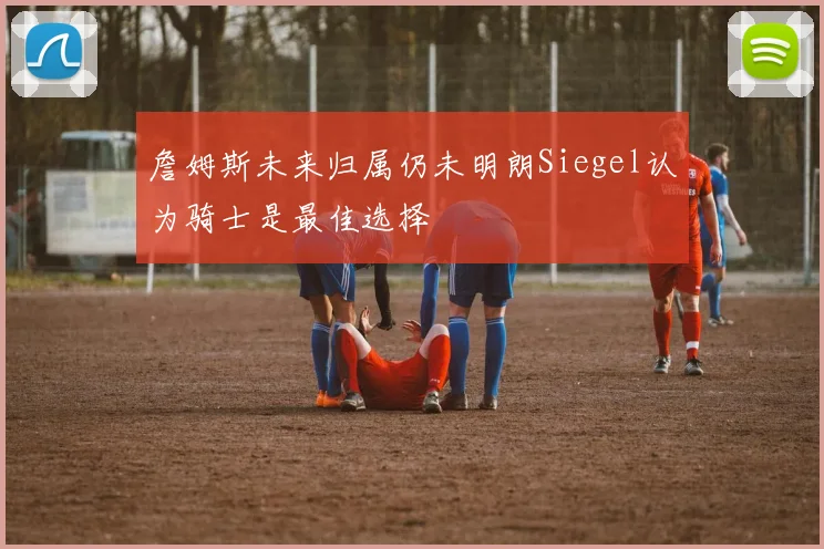 詹姆斯未来归属仍未明朗Siegel认为骑士是最佳选择