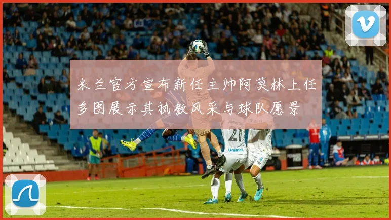 米兰官方宣布新任主帅阿莫林上任多图展示其执教风采与球队愿景