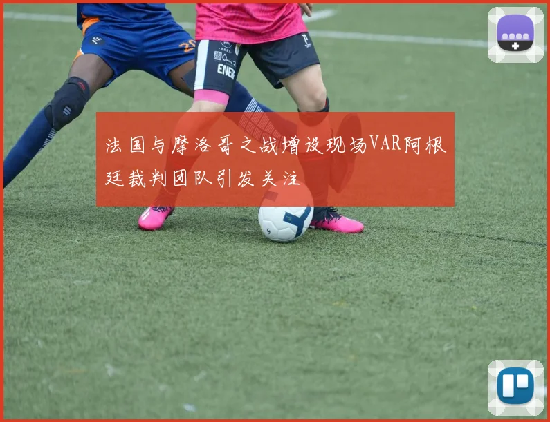 法国与摩洛哥之战增设现场VAR阿根廷裁判团队引发关注