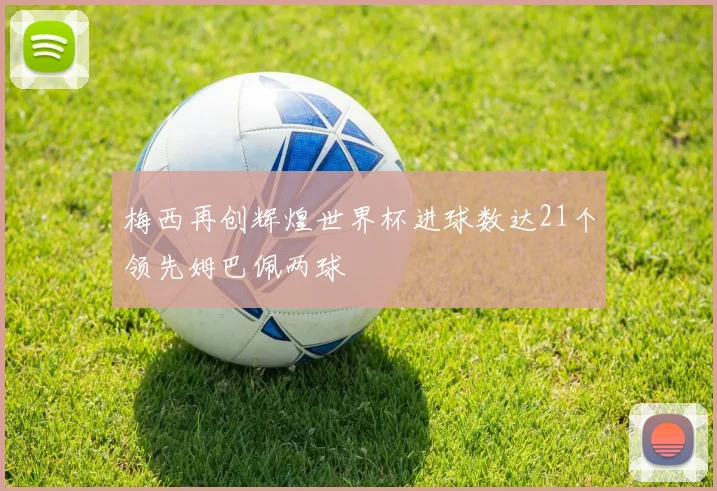 梅西再创辉煌世界杯进球数达21个领先姆巴佩两球