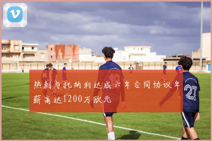 热刺与托纳利达成六年合同协议年薪高达1200万欧元