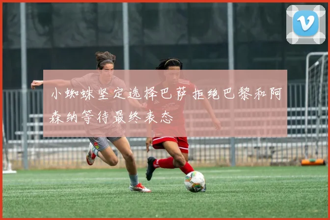 小蜘蛛坚定选择巴萨拒绝巴黎和阿森纳等待最终表态