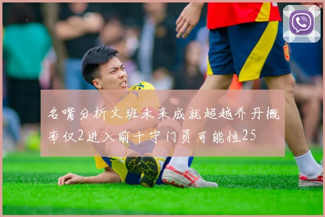 名嘴分析文班未来成就超越乔丹概率仅2进入前十守门员可能性25