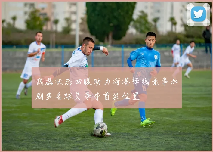 武磊状态回暖助力海港锋线竞争加剧多名球员争夺首发位置