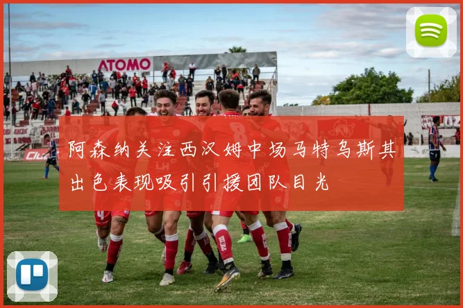 阿森纳关注西汉姆中场马特乌斯其出色表现吸引引援团队目光
