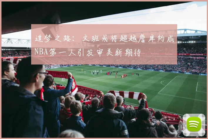 追梦之路：文班或将超越詹库约成NBA第一人引发审美新期待