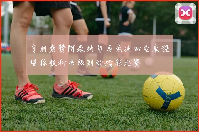 亨利盛赞阿森纳与马竞次回合表现堪称教科书级别的精彩比赛