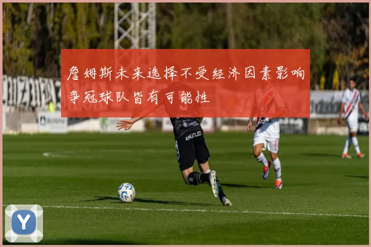 詹姆斯未来选择不受经济因素影响争冠球队皆有可能性