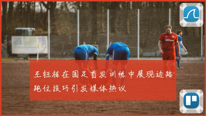 王钰栋在国足首发训练中展现边路跑位技巧引发媒体热议